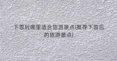 下雪后哪里适合旅游景点(推荐下雪后的旅游景点)