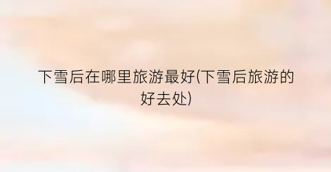 下雪后在哪里旅游最好(下雪后旅游的好去处)