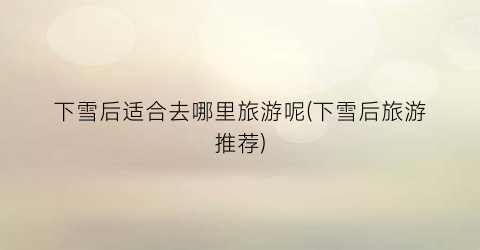 下雪后适合去哪里旅游呢(下雪后旅游推荐)