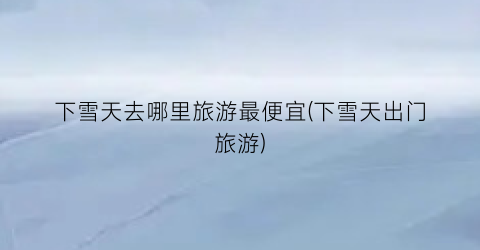 下雪天去哪里旅游最便宜(下雪天出门旅游)