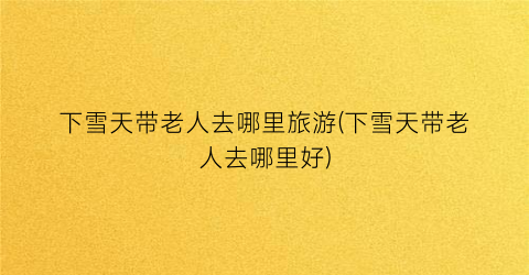 下雪天带老人去哪里旅游(下雪天带老人去哪里好)
