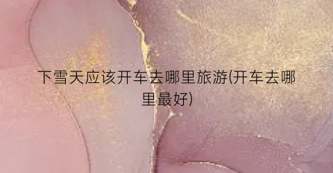 下雪天应该开车去哪里旅游(开车去哪里最好)