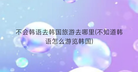 不会韩语去韩国旅游去哪里(不知道韩语怎么游览韩国)
