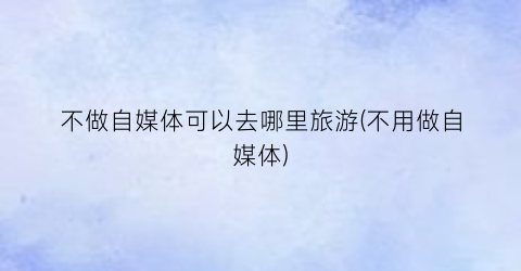 不做自媒体可以去哪里旅游(不用做自媒体)