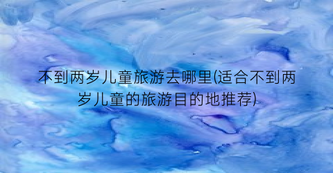 不到两岁儿童旅游去哪里(适合不到两岁儿童的旅游目的地推荐)