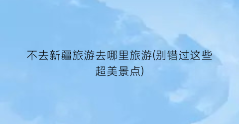 不去新疆旅游去哪里旅游(别错过这些超美景点)