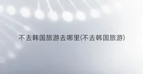 不去韩国旅游去哪里(不去韩国旅游)