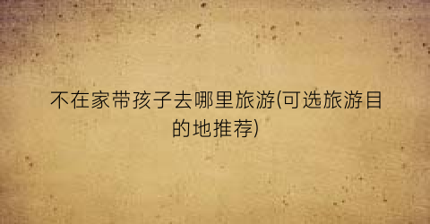 不在家带孩子去哪里旅游(可选旅游目的地推荐)