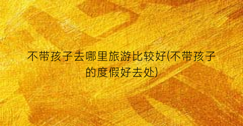 不带孩子去哪里旅游比较好(不带孩子的度假好去处)