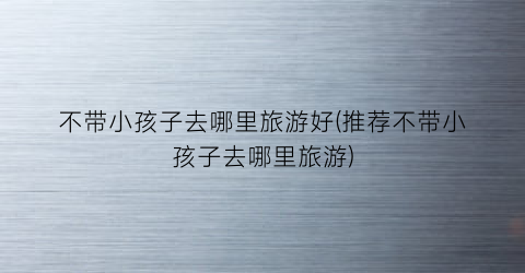 不带小孩子去哪里旅游好(推荐不带小孩子去哪里旅游)