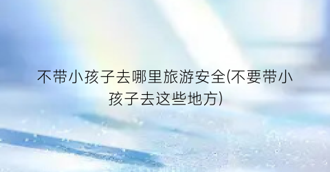 不带小孩子去哪里旅游安全(不要带小孩子去这些地方)