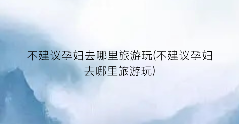 不建议孕妇去哪里旅游玩(不建议孕妇去哪里旅游玩)