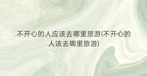 不开心的人应该去哪里旅游(不开心的人该去哪里旅游)