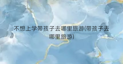 不想上学带孩子去哪里旅游(带孩子去哪里旅游)
