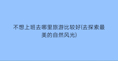 不想上班去哪里旅游比较好(去探索最美的自然风光)