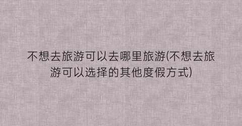 不想去旅游可以去哪里旅游(不想去旅游可以选择的其他度假方式)