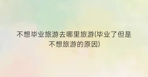 不想毕业旅游去哪里旅游(毕业了但是不想旅游的原因)