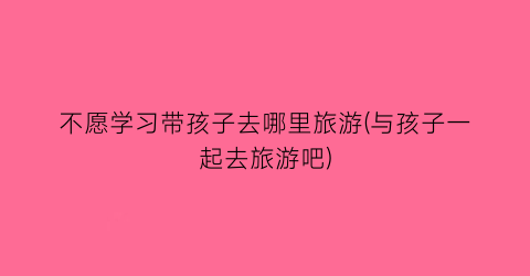 不愿学习带孩子去哪里旅游(与孩子一起去旅游吧)