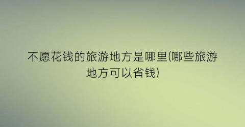 不愿花钱的旅游地方是哪里(哪些旅游地方可以省钱)