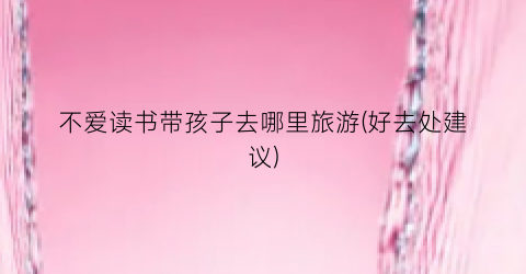 不爱读书带孩子去哪里旅游(好去处建议)