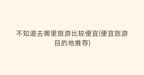 不知道去哪里旅游比较便宜(便宜旅游目的地推荐)
