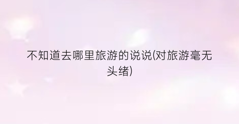 不知道去哪里旅游的说说(对旅游毫无头绪)