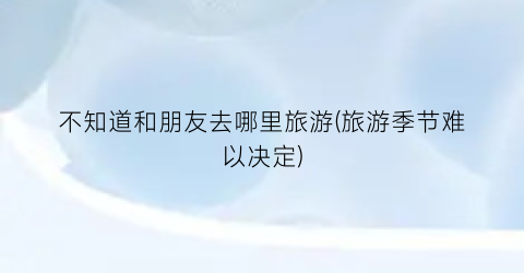 不知道和朋友去哪里旅游(旅游季节难以决定)
