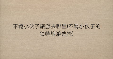 不羁小伙子旅游去哪里(不羁小伙子的独特旅游选择)