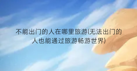 不能出门的人在哪里旅游(无法出门的人也能通过旅游畅游世界)