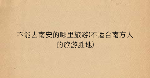 不能去南安的哪里旅游(不适合南方人的旅游胜地)