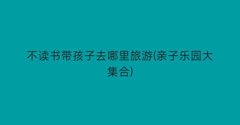 不读书带孩子去哪里旅游(亲子乐园大集合)