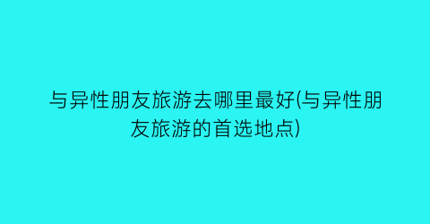 与异性朋友旅游去哪里最好(与异性朋友旅游的首选地点)