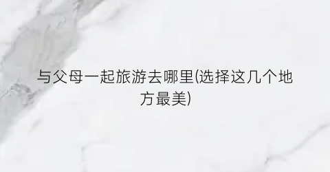 与父母一起旅游去哪里(选择这几个地方最美)