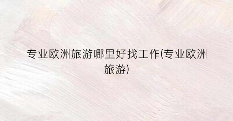 专业欧洲旅游哪里好找工作(专业欧洲旅游)