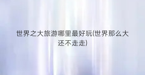 世界之大旅游哪里最好玩(世界那么大还不走走)
