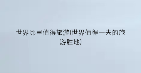 世界哪里值得旅游(世界值得一去的旅游胜地)