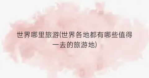 世界哪里旅游(世界各地都有哪些值得一去的旅游地)