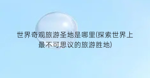 世界奇观旅游圣地是哪里(探索世界上最不可思议的旅游胜地)