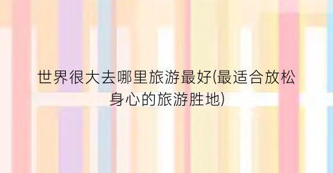 世界很大去哪里旅游最好(最适合放松身心的旅游胜地)