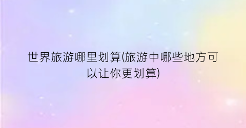 世界旅游哪里划算(旅游中哪些地方可以让你更划算)