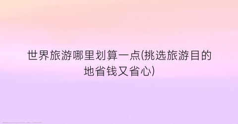 世界旅游哪里划算一点(挑选旅游目的地省钱又省心)