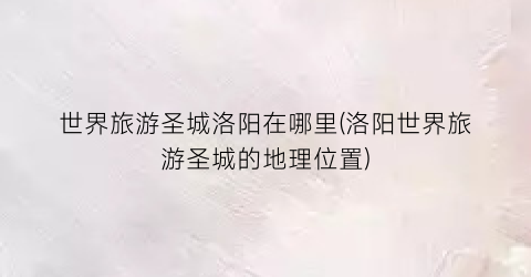 世界旅游圣城洛阳在哪里(洛阳世界旅游圣城的地理位置)