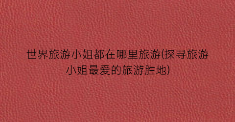 世界旅游小姐都在哪里旅游(探寻旅游小姐最爱的旅游胜地)