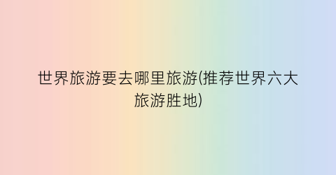 世界旅游要去哪里旅游(推荐世界六大旅游胜地)