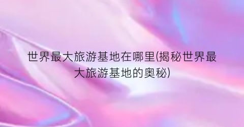 世界最大旅游基地在哪里(揭秘世界最大旅游基地的奥秘)