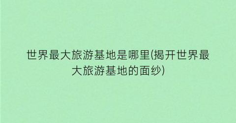 世界最大旅游基地是哪里(揭开世界最大旅游基地的面纱)
