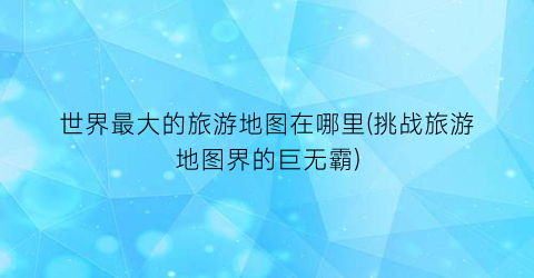 世界最大的旅游地图在哪里(挑战旅游地图界的巨无霸)