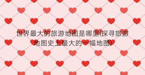 世界最大的旅游地图是哪里(探寻旅游地图史上最大的一幅地图)