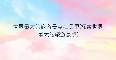 世界最大的旅游景点在哪里(探索世界最大的旅游景点)