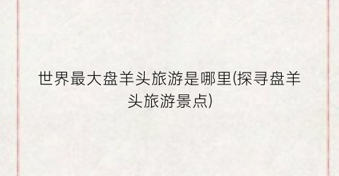 世界最大盘羊头旅游是哪里(探寻盘羊头旅游景点)
